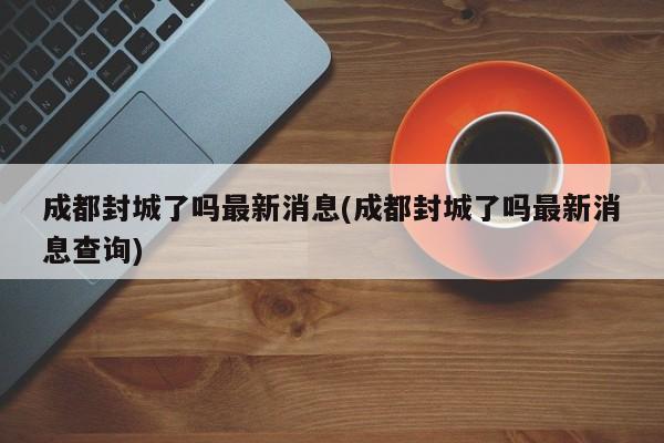 成都封城了吗最新消息(成都封城了吗最新消息查询)