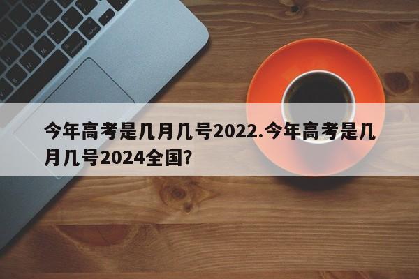 今年高考是几月几号2022.今年高考是几月几号2024全国?