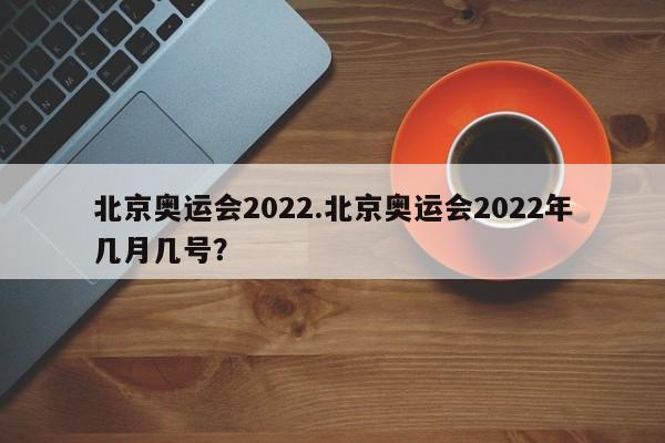 北京奥运会2022.北京奥运会2022年几月几号?