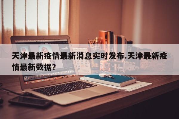 天津最新疫情最新消息实时发布.天津最新疫情最新数据?