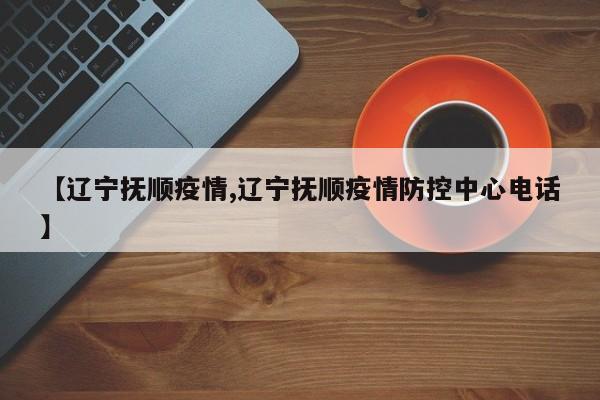 【辽宁抚顺疫情,辽宁抚顺疫情防控中心电话】