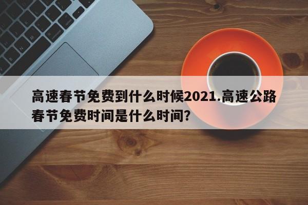 高速春节免费到什么时候2021.高速公路春节免费时间是什么时间?