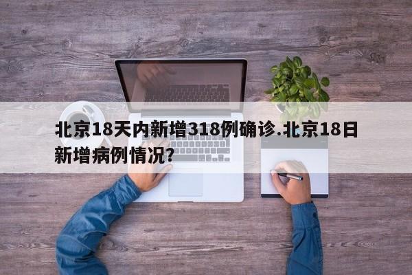 北京18天内新增318例确诊.北京18日新增病例情况?