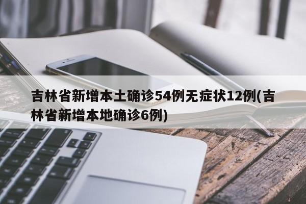 吉林省新增本土确诊54例无症状12例(吉林省新增本地确诊6例)