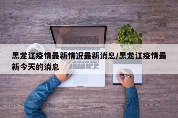 黑龙江疫情最新情况最新消息/黑龙江疫情最新今天的消息