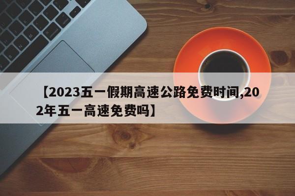 【2023五一假期高速公路免费时间,202年五一高速免费吗】