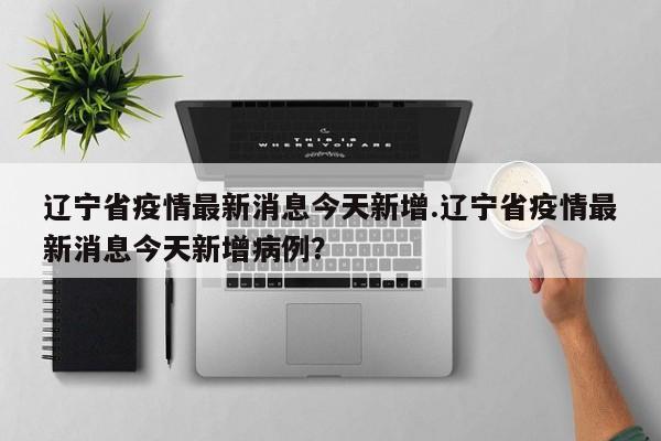辽宁省疫情最新消息今天新增.辽宁省疫情最新消息今天新增病例?