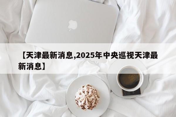 【天津最新消息,2025年中央巡视天津最新消息】