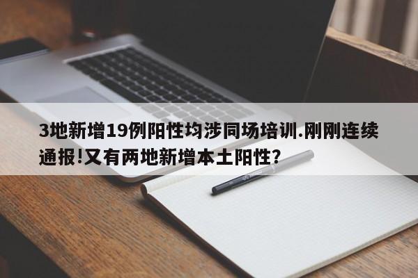 3地新增19例阳性均涉同场培训.刚刚连续通报!又有两地新增本土阳性?