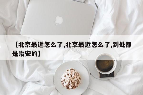 【北京最近怎么了,北京最近怎么了,到处都是治安的】