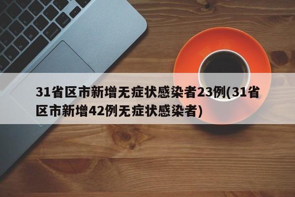 31省区市新增无症状感染者23例(31省区市新增42例无症状感染者)