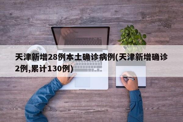 天津新增28例本土确诊病例(天津新增确诊2例,累计130例)