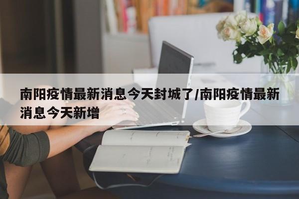 南阳疫情最新消息今天封城了/南阳疫情最新消息今天新增