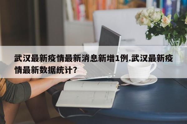 武汉最新疫情最新消息新增1例.武汉最新疫情最新数据统计?