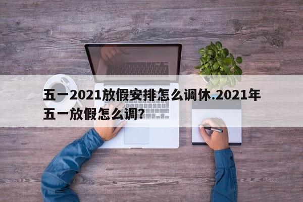 五一2021放假安排怎么调休.2021年五一放假怎么调?