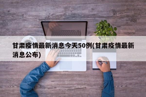 甘肃疫情最新消息今天50例(甘肃疫情最新消息公布)