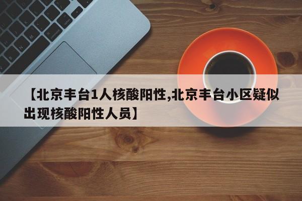 【北京丰台1人核酸阳性,北京丰台小区疑似出现核酸阳性人员】