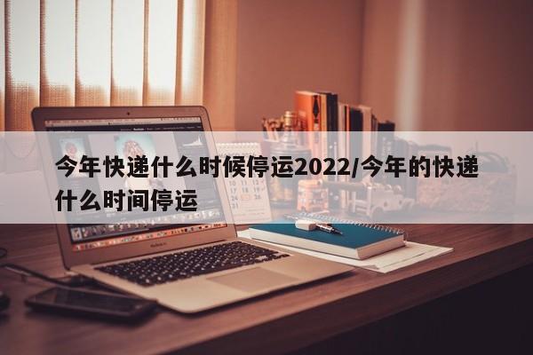 今年快递什么时候停运2022/今年的快递什么时间停运