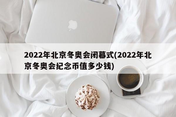 2022年北京冬奥会闭幕式(2022年北京冬奥会纪念币值多少钱)