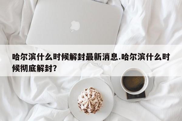 哈尔滨什么时候解封最新消息.哈尔滨什么时候彻底解封?