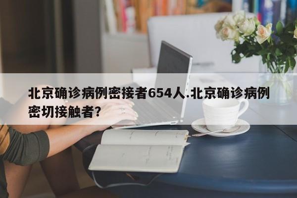 北京确诊病例密接者654人.北京确诊病例密切接触者?