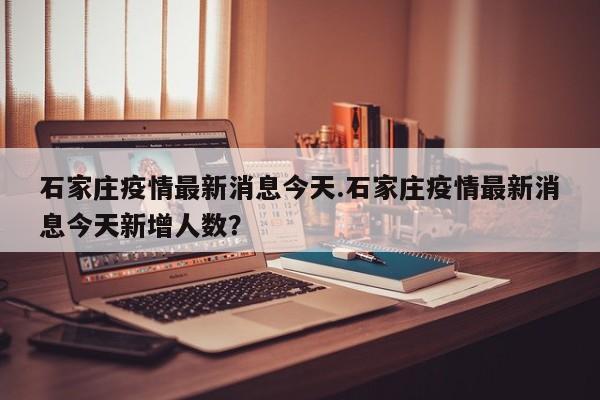 石家庄疫情最新消息今天.石家庄疫情最新消息今天新增人数?