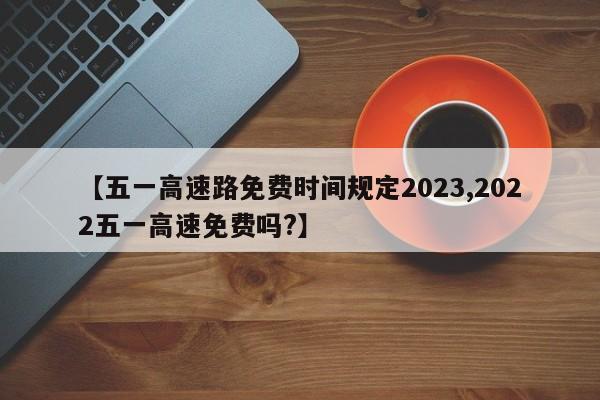 【五一高速路免费时间规定2023,2022五一高速免费吗?】