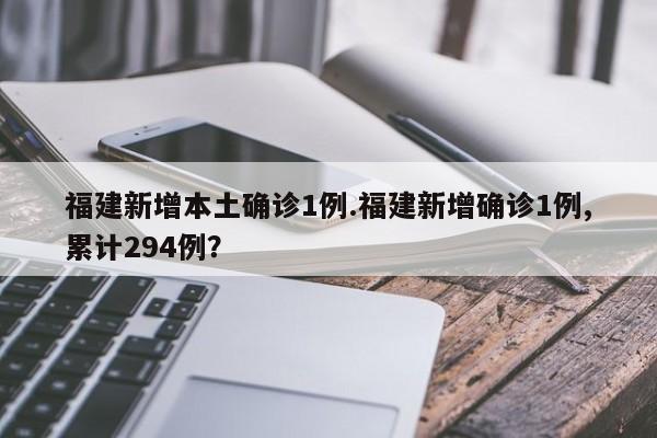 福建新增本土确诊1例.福建新增确诊1例,累计294例?
