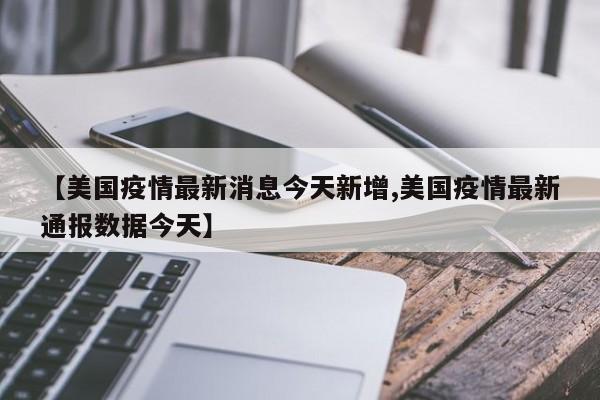 【美国疫情最新消息今天新增,美国疫情最新通报数据今天】