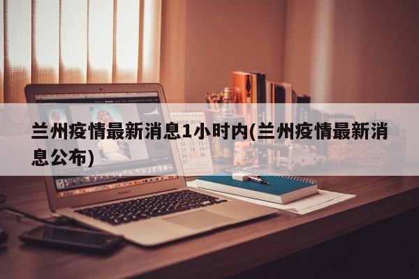 兰州疫情最新消息1小时内(兰州疫情最新消息公布)