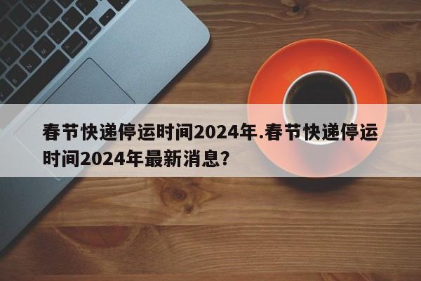 春节快递停运时间2024年.春节快递停运时间2024年最新消息?