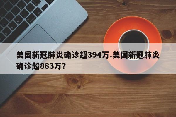 美国新冠肺炎确诊超394万.美国新冠肺炎确诊超883万?