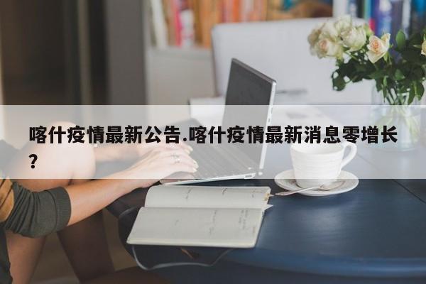 喀什疫情最新公告.喀什疫情最新消息零增长?