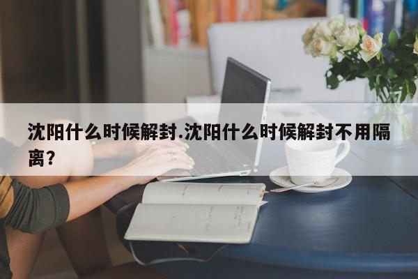 沈阳什么时候解封.沈阳什么时候解封不用隔离?