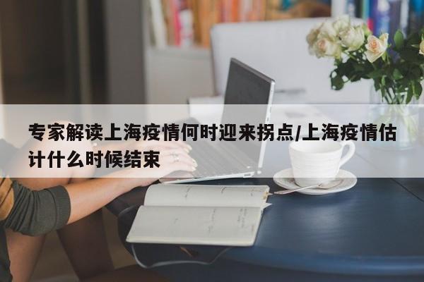 专家解读上海疫情何时迎来拐点/上海疫情估计什么时候结束
