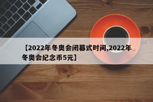 【2022年冬奥会闭幕式时间,2022年冬奥会纪念币5元】