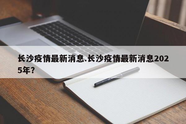 长沙疫情最新消息.长沙疫情最新消息2025年?