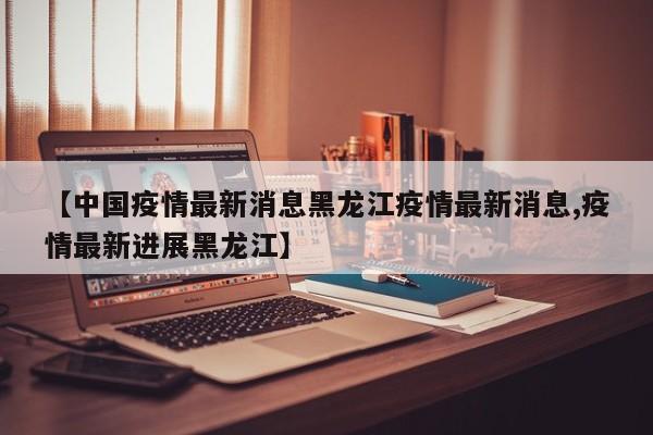 【中国疫情最新消息黑龙江疫情最新消息,疫情最新进展黑龙江】