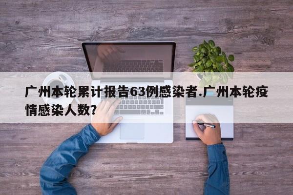 广州本轮累计报告63例感染者.广州本轮疫情感染人数?