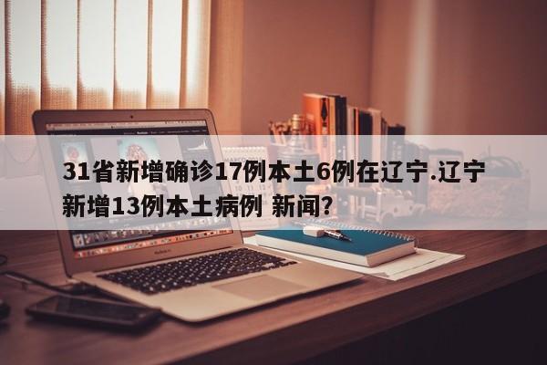 31省新增确诊17例本土6例在辽宁.辽宁新增13例本土病例 新闻?