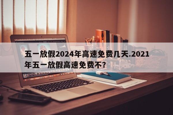五一放假2024年高速免费几天.2021年五一放假高速免费不?