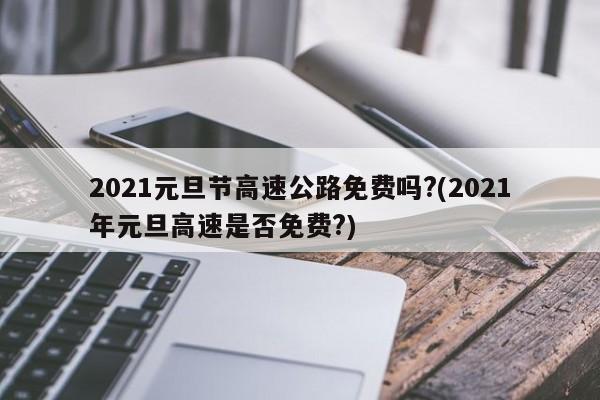 2021元旦节高速公路免费吗?(2021年元旦高速是否免费?)