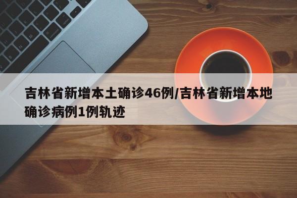 吉林省新增本土确诊46例/吉林省新增本地确诊病例1例轨迹