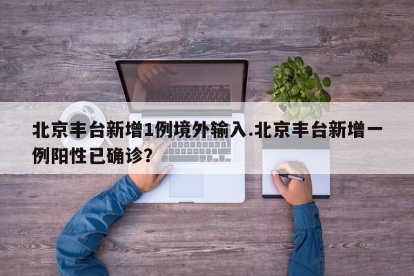 北京丰台新增1例境外输入.北京丰台新增一例阳性已确诊?