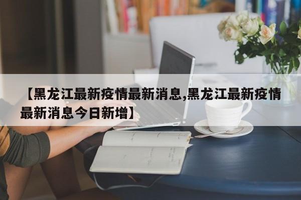 【黑龙江最新疫情最新消息,黑龙江最新疫情最新消息今日新增】