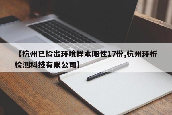【杭州已检出环境样本阳性17份,杭州环析检测科技有限公司】