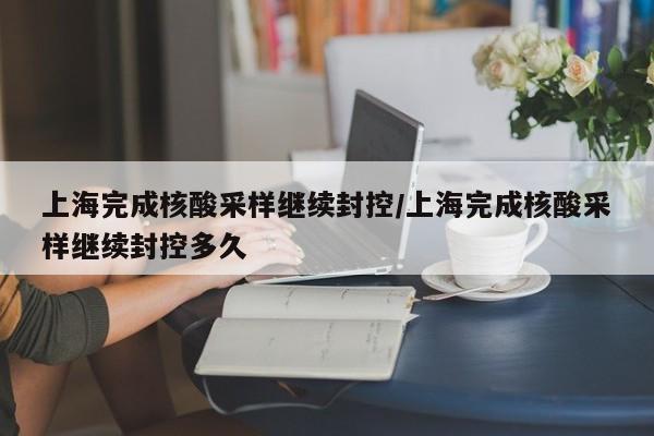 上海完成核酸采样继续封控/上海完成核酸采样继续封控多久