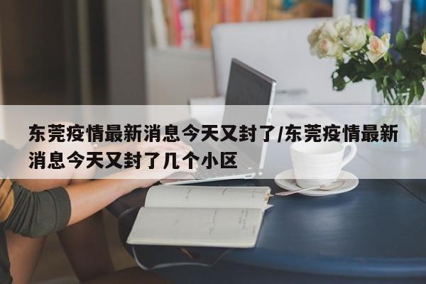 东莞疫情最新消息今天又封了/东莞疫情最新消息今天又封了几个小区