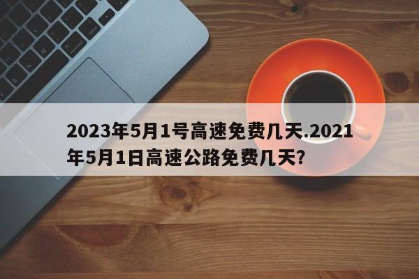 2023年5月1号高速免费几天.2021年5月1日高速公路免费几天?