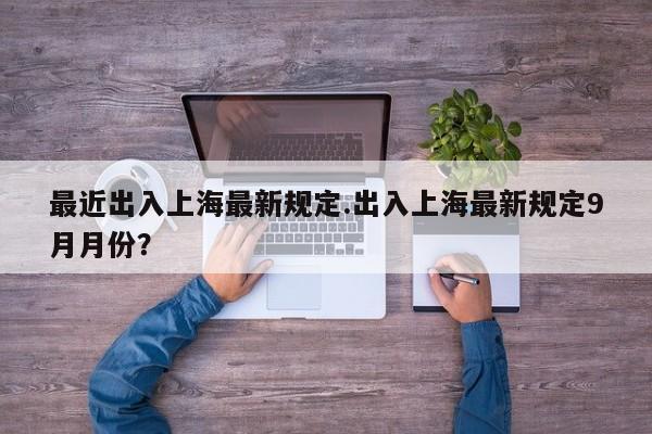 最近出入上海最新规定.出入上海最新规定9月月份?